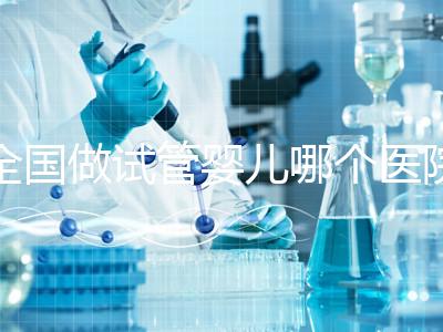 全國做試管嬰兒哪個醫(yī)院好？2021年試管嬰兒醫(yī)院排行榜