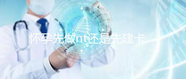 懷孕先做nt還是先建卡要分清，部分醫(yī)院得提前建大卡！