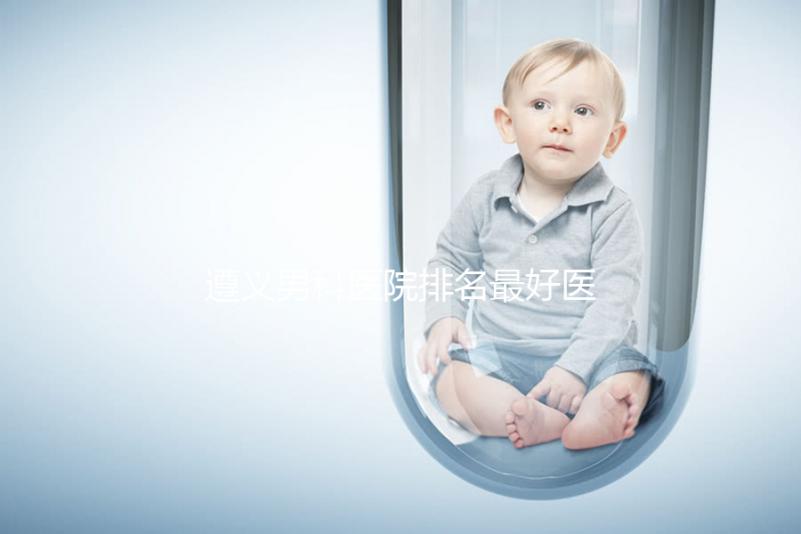 遵義男科醫(yī)院排名最好醫(yī)院揭曉，附top3正規(guī)機構(gòu)介紹
