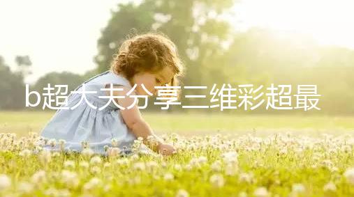 b超大夫分享三維彩超最佳檢查時間,這次大排畸可別錯過