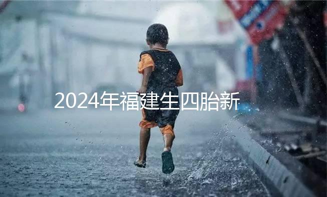 2024年福建生四胎新政策獎勵多少，去哪里分析，快速收藏
